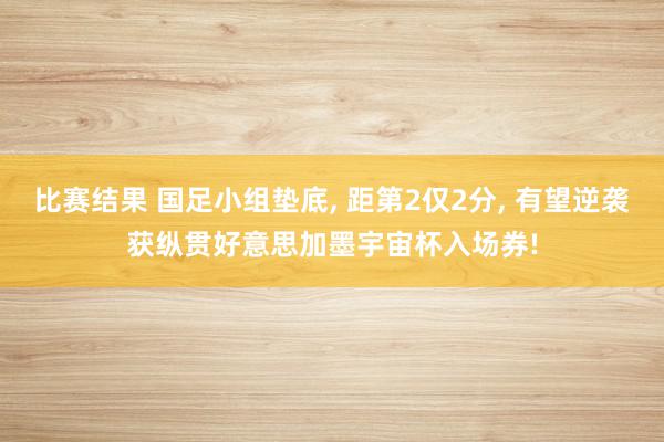 比赛结果 国足小组垫底, 距第2仅2分, 有望逆袭获纵贯好意思加墨宇宙杯入场券!