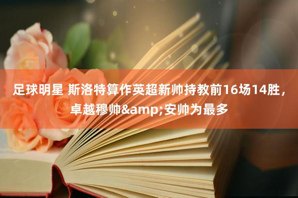 足球明星 斯洛特算作英超新帅持教前16场14胜，卓越穆帅&安帅为最多