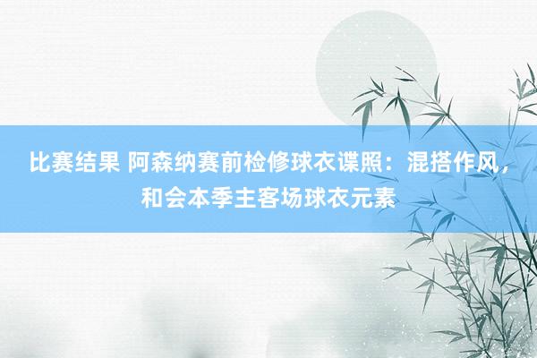 比赛结果 阿森纳赛前检修球衣谍照：混搭作风，和会本季主客场球衣元素