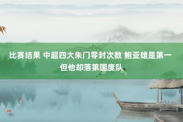 比赛结果 中超四大朱门零封次数 鲍亚雄是第一 但他却落第国度队