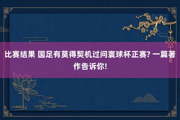 比赛结果 国足有莫得契机过问寰球杯正赛? 一篇著作告诉你!