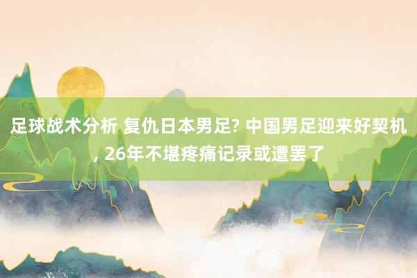 足球战术分析 复仇日本男足? 中国男足迎来好契机, 26年不堪疼痛记录或遭罢了