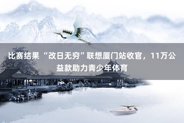 比赛结果 “改日无穷”联想厦门站收官，11万公益款助力青少年体育