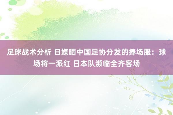 足球战术分析 日媒晒中国足协分发的捧场服：球场将一派红 日本队濒临全齐客场