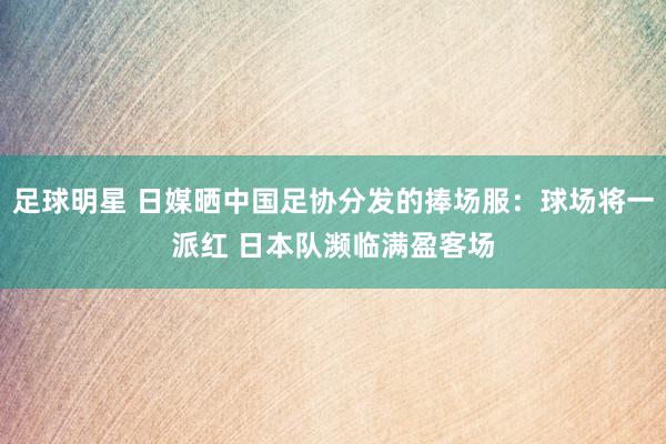 足球明星 日媒晒中国足协分发的捧场服：球场将一派红 日本队濒临满盈客场