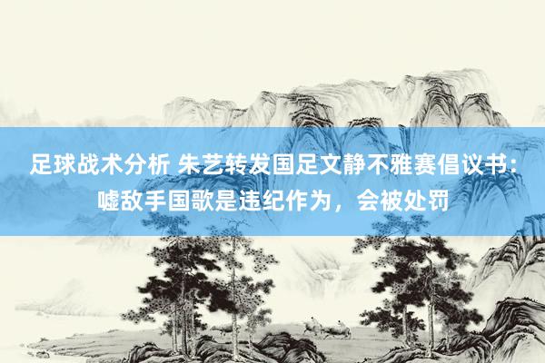 足球战术分析 朱艺转发国足文静不雅赛倡议书：嘘敌手国歌是违纪作为，会被处罚