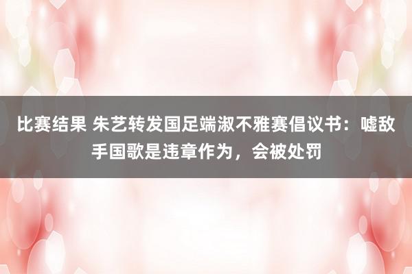 比赛结果 朱艺转发国足端淑不雅赛倡议书：嘘敌手国歌是违章作为，会被处罚