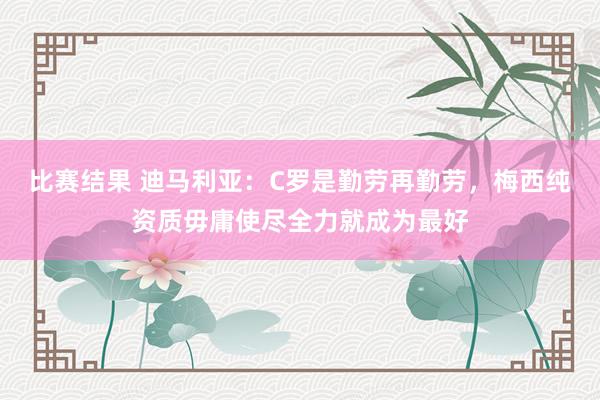 比赛结果 迪马利亚：C罗是勤劳再勤劳，梅西纯资质毋庸使尽全力就成为最好