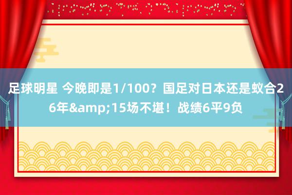 足球明星 今晚即是1/100？国足对日本还是蚁合26年&15场不堪！战绩6平9负