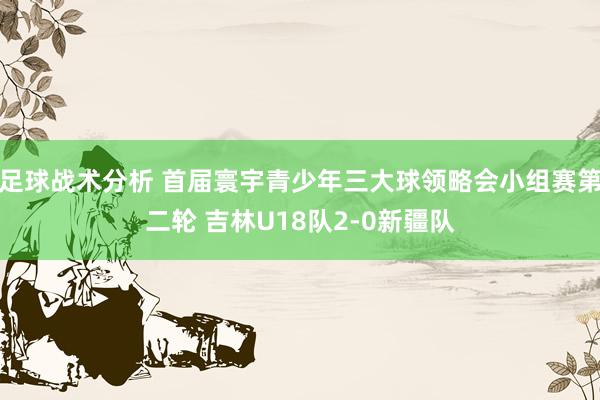 足球战术分析 首届寰宇青少年三大球领略会小组赛第二轮 吉林U18队2-0新疆队