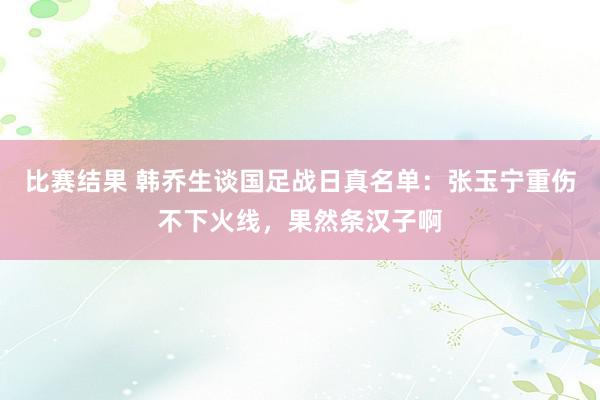 比赛结果 韩乔生谈国足战日真名单：张玉宁重伤不下火线，果然条汉子啊