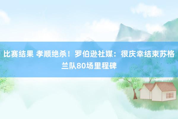 比赛结果 孝顺绝杀！罗伯逊社媒：很庆幸结束苏格兰队80场里程碑