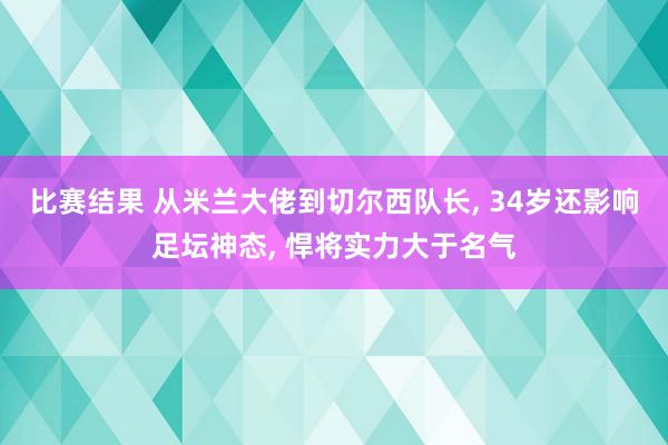 比赛结果 从米兰大佬到切尔西队长, 34岁还影响足坛神态, 悍将实力大于名气