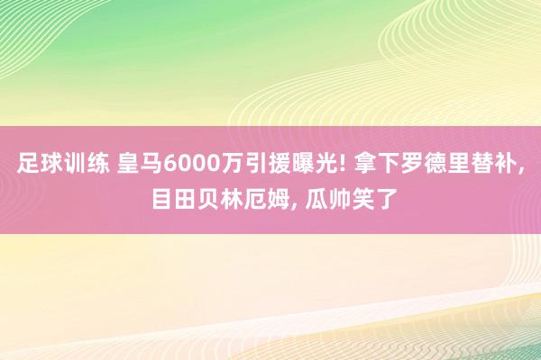 足球训练 皇马6000万引援曝光! 拿下罗德里替补, 目田贝林厄姆, 瓜帅笑了