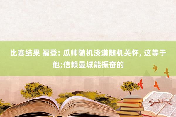 比赛结果 福登: 瓜帅随机淡漠随机关怀, 这等于他;信赖曼城能振奋的