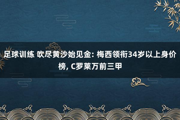 足球训练 吹尽黄沙始见金: 梅西领衔34岁以上身价榜, C罗莱万前三甲