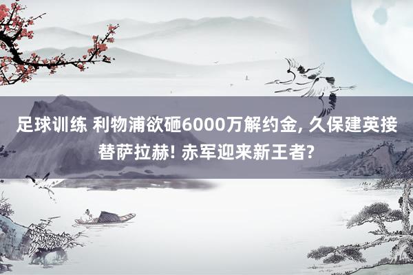 足球训练 利物浦欲砸6000万解约金, 久保建英接替萨拉赫! 赤军迎来新王者?