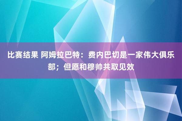 比赛结果 阿姆拉巴特：费内巴切是一家伟大俱乐部；但愿和穆帅共取见效