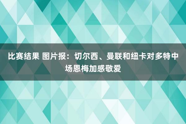 比赛结果 图片报：切尔西、曼联和纽卡对多特中场恩梅加感敬爱