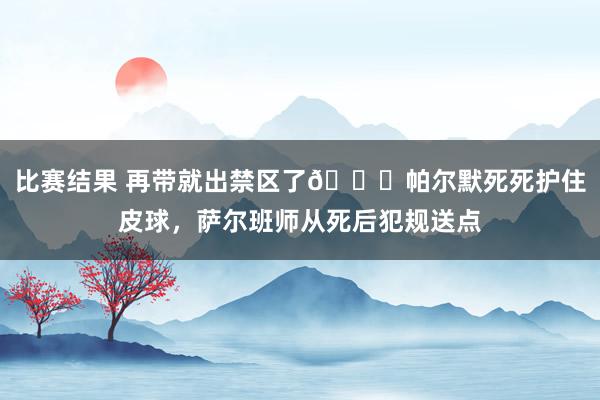 比赛结果 再带就出禁区了😂帕尔默死死护住皮球，萨尔班师从死后犯规送点