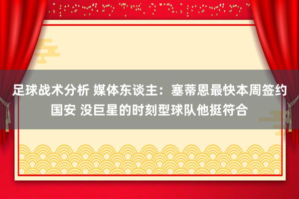 足球战术分析 媒体东谈主：塞蒂恩最快本周签约国安 没巨星的时刻型球队他挺符合