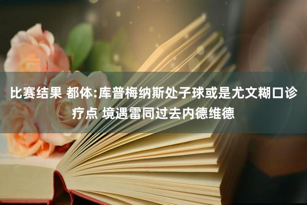 比赛结果 都体:库普梅纳斯处子球或是尤文糊口诊疗点 境遇雷同过去内德维德