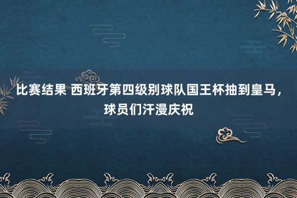 比赛结果 西班牙第四级别球队国王杯抽到皇马，球员们汗漫庆祝