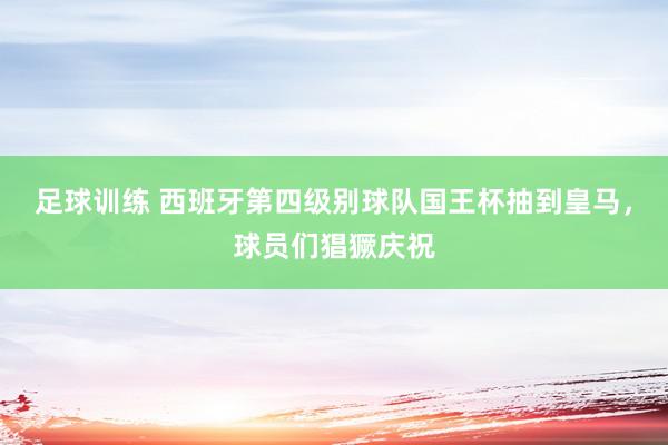 足球训练 西班牙第四级别球队国王杯抽到皇马，球员们猖獗庆祝