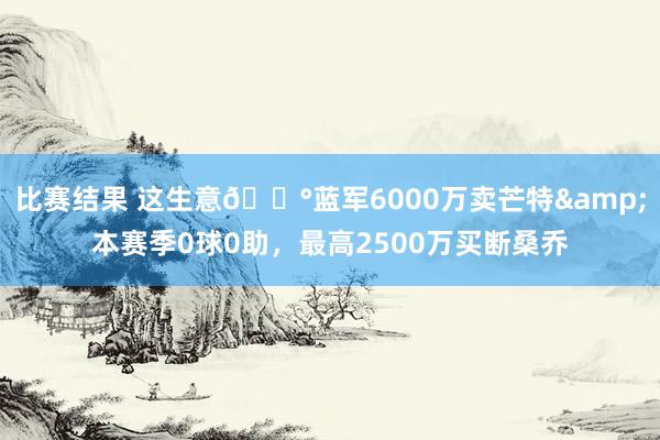 比赛结果 这生意💰蓝军6000万卖芒特&本赛季0球0助，最高2500万买断桑乔