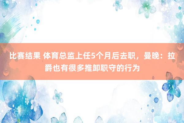 比赛结果 体育总监上任5个月后去职，曼晚：拉爵也有很多推卸职守的行为