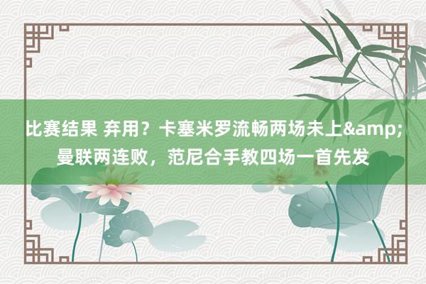 比赛结果 弃用？卡塞米罗流畅两场未上&曼联两连败，范尼合手教四场一首先发