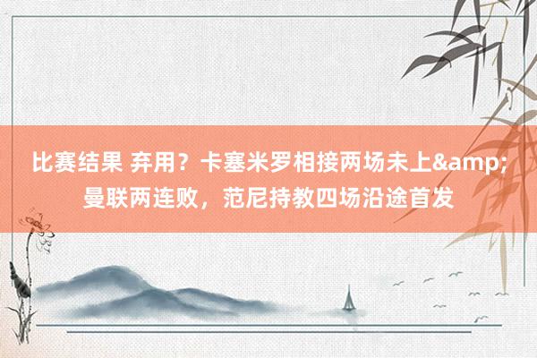 比赛结果 弃用？卡塞米罗相接两场未上&曼联两连败，范尼持教四场沿途首发