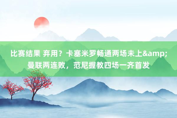 比赛结果 弃用？卡塞米罗畅通两场未上&曼联两连败，范尼握教四场一齐首发