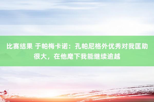 比赛结果 于帕梅卡诺：孔帕尼格外优秀对我匡助很大，在他麾下我能继续逾越