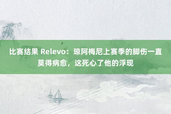 比赛结果 Relevo：琼阿梅尼上赛季的脚伤一直莫得病愈，这死心了他的浮现