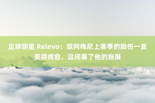 足球明星 Relevo：琼阿梅尼上赛季的脚伤一直莫得病愈，这闭幕了他的施展