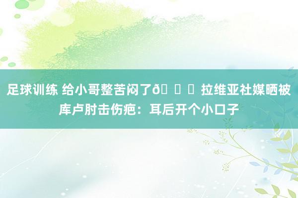 足球训练 给小哥整苦闷了😅拉维亚社媒晒被库卢肘击伤疤：耳后开个小口子