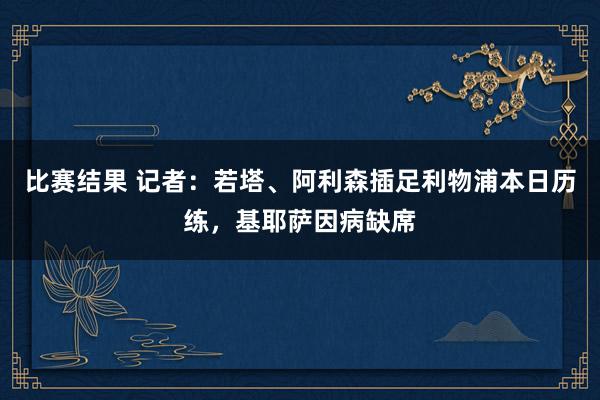 比赛结果 记者：若塔、阿利森插足利物浦本日历练，基耶萨因病缺席