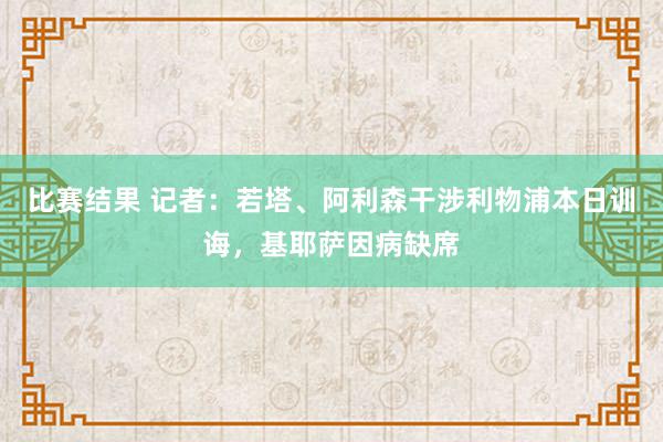 比赛结果 记者：若塔、阿利森干涉利物浦本日训诲，基耶萨因病缺席