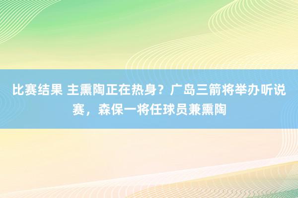 比赛结果 主熏陶正在热身？广岛三箭将举办听说赛，森保一将任球员兼熏陶