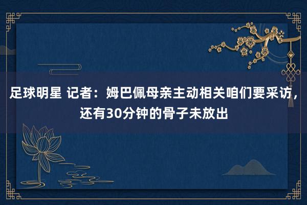 足球明星 记者：姆巴佩母亲主动相关咱们要采访，还有30分钟的骨子未放出