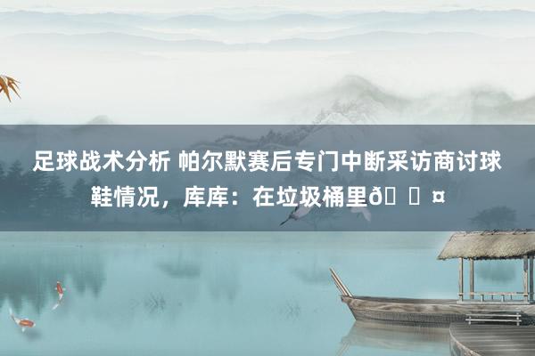 足球战术分析 帕尔默赛后专门中断采访商讨球鞋情况，库库：在垃圾桶里😤