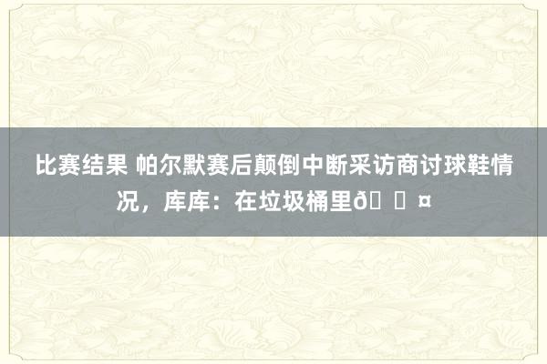 比赛结果 帕尔默赛后颠倒中断采访商讨球鞋情况，库库：在垃圾桶里😤