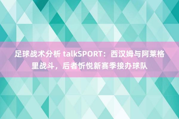 足球战术分析 talkSPORT：西汉姆与阿莱格里战斗，后者忻悦新赛季接办球队