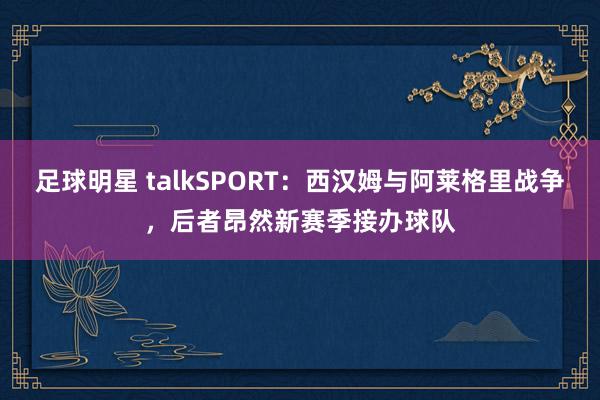 足球明星 talkSPORT：西汉姆与阿莱格里战争，后者昂然新赛季接办球队