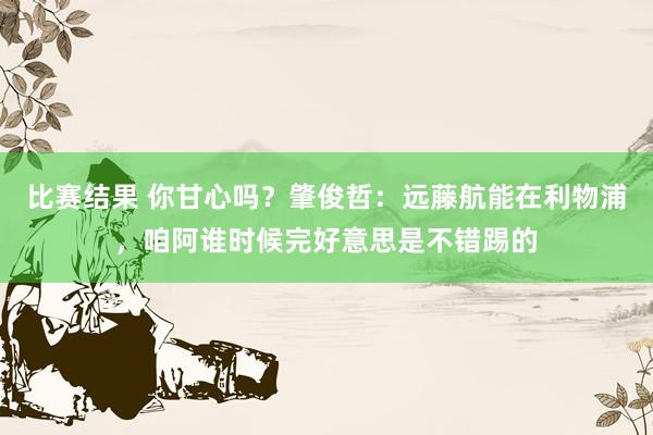 比赛结果 你甘心吗？肇俊哲：远藤航能在利物浦，咱阿谁时候完好意思是不错踢的