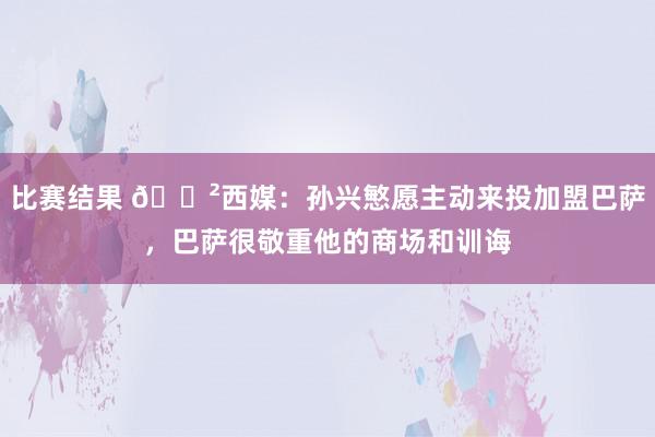 比赛结果 😲西媒：孙兴慜愿主动来投加盟巴萨，巴萨很敬重他的商场和训诲