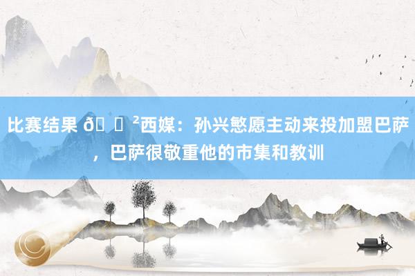 比赛结果 😲西媒：孙兴慜愿主动来投加盟巴萨，巴萨很敬重他的市集和教训