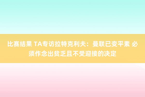 比赛结果 TA专访拉特克利夫：曼联已变平素 必须作念出贫乏且不受迎接的决定