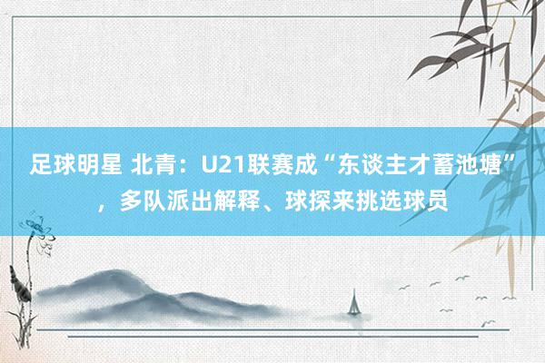 足球明星 北青：U21联赛成“东谈主才蓄池塘”，多队派出解释、球探来挑选球员